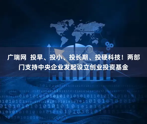 广瑞网  投早、投小、投长期、投硬科技！两部门支持中央企业发起设立创业投资基金