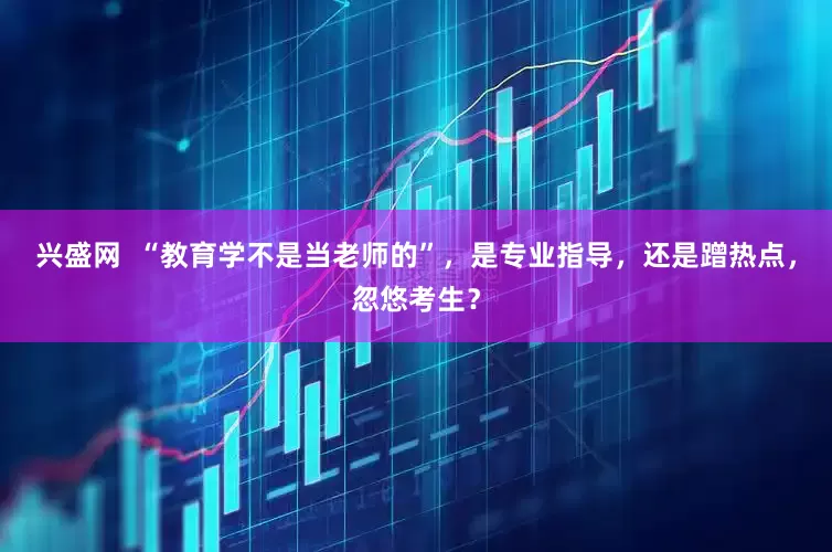 兴盛网  “教育学不是当老师的”，是专业指导，还是蹭热点，忽悠考生？