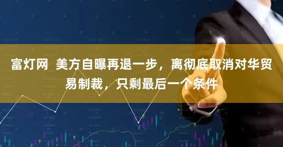 富灯网  美方自曝再退一步，离彻底取消对华贸易制裁，只剩最后一个条件