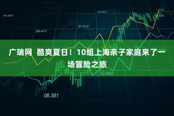 广瑞网  酷爽夏日！10组上海亲子家庭来了一场冒险之旅