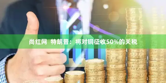 尚红网  特朗普：将对铜征收50%的关税