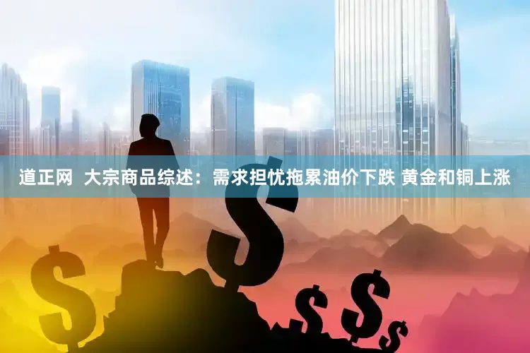 道正网  大宗商品综述：需求担忧拖累油价下跌 黄金和铜上涨