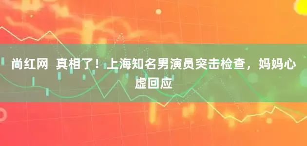 尚红网  真相了！上海知名男演员突击检查，妈妈心虚回应