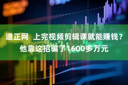 道正网  上完视频剪辑课就能赚钱？他靠这招骗了1600多万元