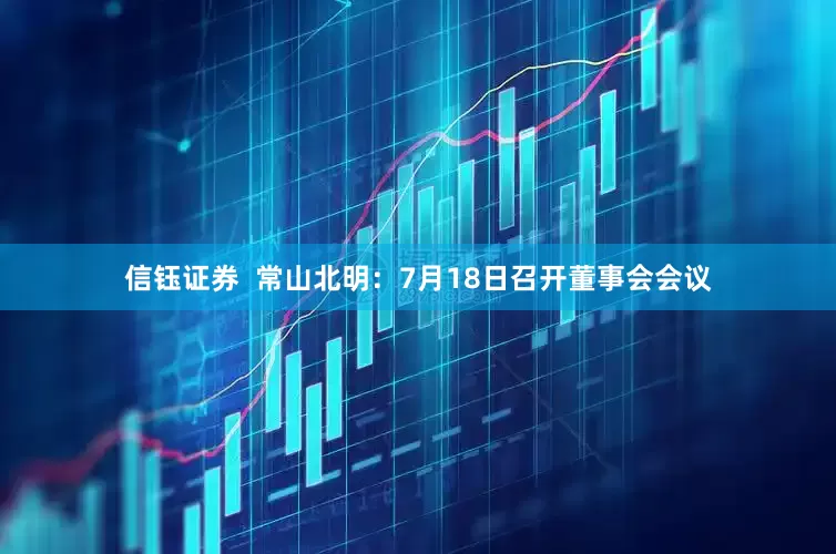 信钰证券  常山北明：7月18日召开董事会会议