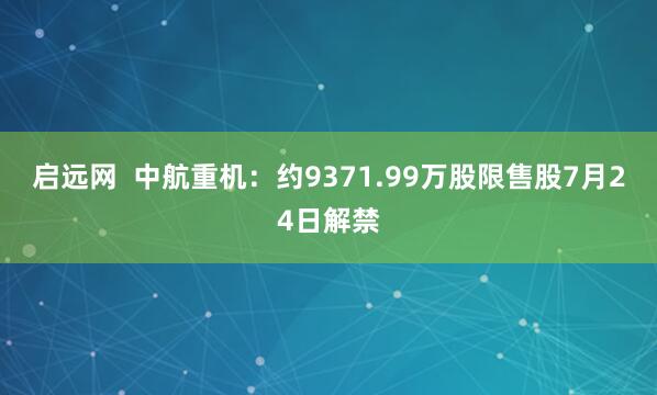 启远网  中航重机：约9371.99万股限售股7月24日解禁