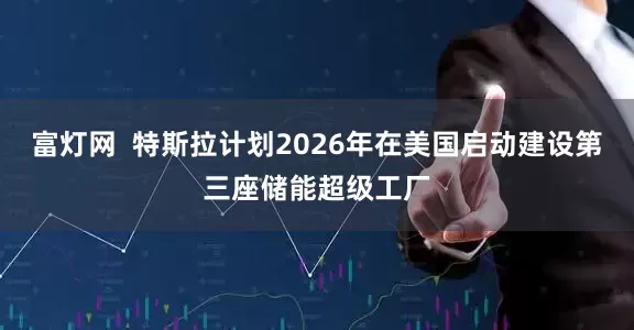 富灯网  特斯拉计划2026年在美国启动建设第三座储能超级工厂