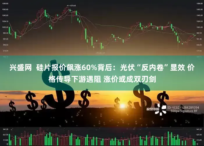 兴盛网  硅片报价飙涨60%背后：光伏“反内卷”显效 价格传导下游遇阻 涨价或成双刃剑