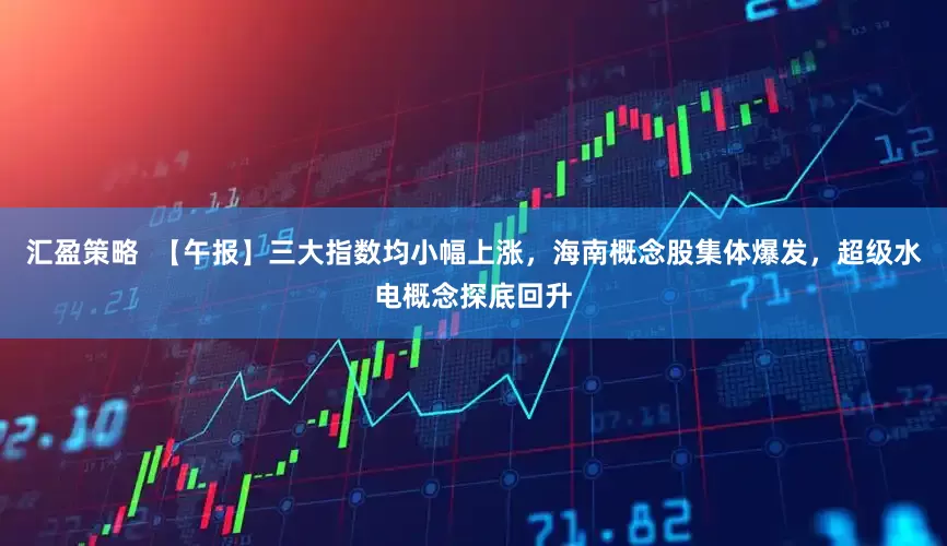 汇盈策略  【午报】三大指数均小幅上涨，海南概念股集体爆发，超级水电概念探底回升
