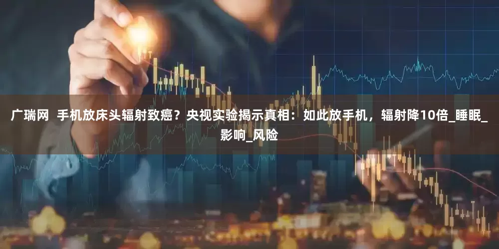 广瑞网  手机放床头辐射致癌？央视实验揭示真相：如此放手机，辐射降10倍_睡眠_影响_风险