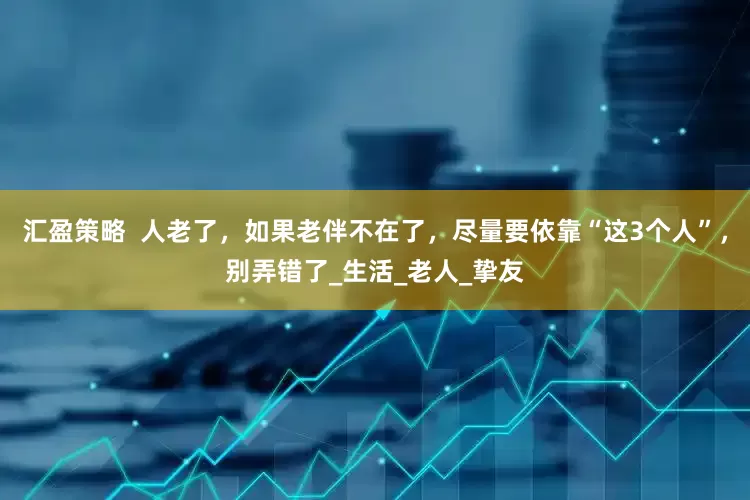 汇盈策略  人老了，如果老伴不在了，尽量要依靠“这3个人”，别弄错了_生活_老人_挚友