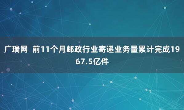 广瑞网  前11个月邮政行业寄递业务量累计完成1967.5亿件