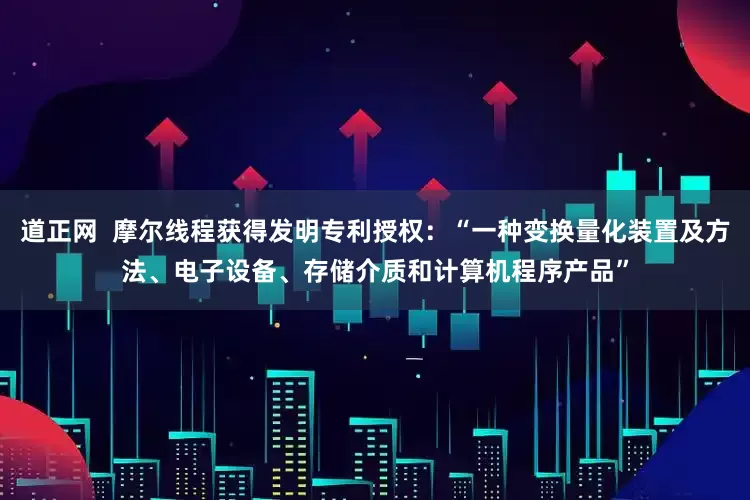 道正网  摩尔线程获得发明专利授权：“一种变换量化装置及方法、电子设备、存储介质和计算机程序产品”