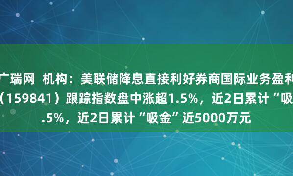 广瑞网  机构：美联储降息直接利好券商国际业务盈利改善，证券ETF（159841）跟踪指数盘中涨超1.5%，近2日累计“吸金”近5000万元