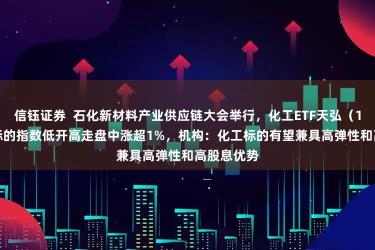 信钰证券  石化新材料产业供应链大会举行，化工ETF天弘（159133）标的指数低开高走盘中涨超1%，机构：化工标的有望兼具高弹性和高股息优势