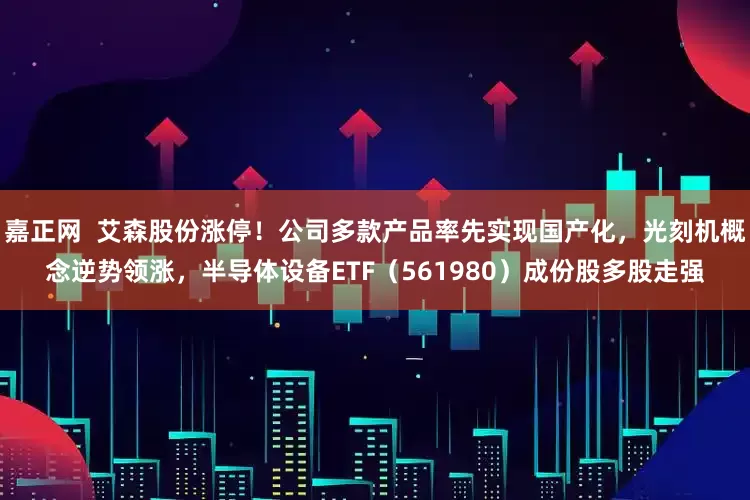 嘉正网  艾森股份涨停！公司多款产品率先实现国产化，光刻机概念逆势领涨，半导体设备ETF（561980）成份股多股走强